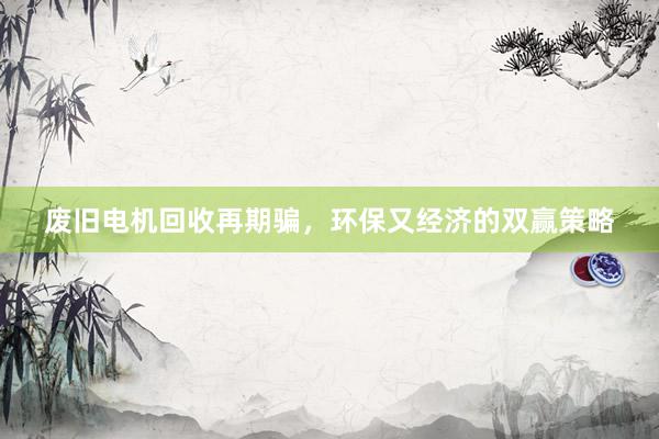 废旧电机回收再期骗，环保又经济的双赢策略