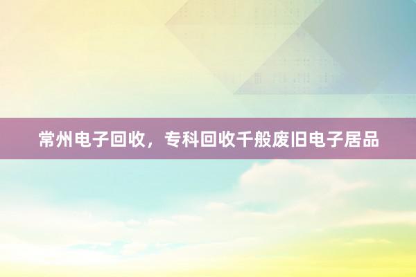 常州电子回收，专科回收千般废旧电子居品